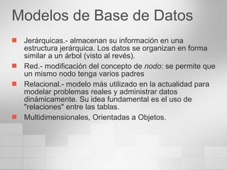 Modelos de Base de Datos Jerárquicas.- almacenan su información en una estructura jerárquica. Los datos se organizan en forma similar a un árbol (visto al revés).  Red.- modificación del concepto de  nodo : se permite que un mismo nodo tenga varios padres  Relacional.- modelo más utilizado en la actualidad para modelar problemas reales y administrar datos dinámicamente. Su idea fundamental es el uso de "relaciones" entre las tablas. Multidimensionales, Orientadas a Objetos. 