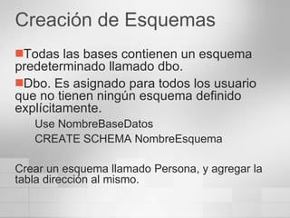 Creación de Esquemas Todas las bases contienen un esquema predeterminado llamado dbo. Dbo. Es asignado para todos los usuario que no tienen ningún esquema definido explícitamente. Use NombreBaseDatos CREATE SCHEMA NombreEsquema Crear un esquema llamado Persona, y agregar la tabla dirección al mismo. 