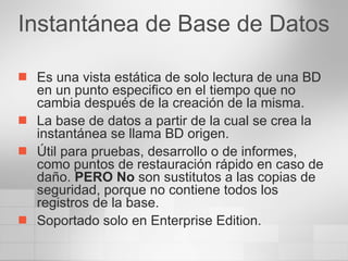 Instantánea de Base de Datos Es una vista estática de solo lectura de una BD en un punto especifico en el tiempo que no cambia después de la creación de la misma. La base de datos a partir de la cual se crea la instantánea se llama BD origen. Útil para pruebas, desarrollo o de informes, como puntos de restauración rápido en caso de daño.  PERO No  son sustitutos a las copias de seguridad, porque no contiene todos los registros de la base. Soportado solo en Enterprise Edition. 