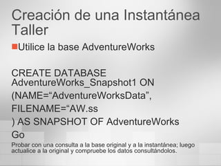 Creación de una Instantánea Taller Utilice la base AdventureWorks CREATE DATABASE AdventureWorks_Snapshot1 ON (NAME=“AdventureWorksData”, FILENAME=“AW.ss ) AS SNAPSHOT OF AdventureWorks Go Probar con una consulta a la base original y a la instantánea; luego actualice a la original y compruebe los datos consultándolos. 