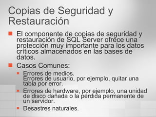 Copias de Seguridad y Restauración El componente de copias de seguridad y restauración de SQL Server ofrece una protección muy importante para los datos críticos almacenados en las bases de datos. Casos Comunes: Errores de medios. Errores de usuario, por ejemplo, quitar una tabla por error. Errores de hardware, por ejemplo, una unidad de disco dañada o la pérdida permanente de un servidor. Desastres naturales.  