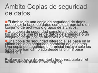 Ámbito Copias de seguridad de datos El ámbito de una copia de seguridad de datos puede ser la base de datos completa, parcial o un conjunto de archivos o grupos de archivos.  Una copia de seguridad completa incluye todos los datos de una base de datos determinada o un conjunto de grupos de archivos o archivos. Una copia de seguridad diferencial se basa en la última copia de seguridad completa de los datos. Una copia de seguridad diferencial incluye sólo los datos que han cambiado desde la última base diferencial. Realizar una copia de seguridad y luego restaurarla en el mismo servidor. (Borre la base original) 