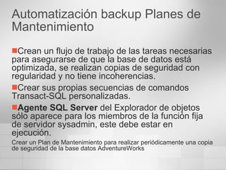 Automatización backup Planes de Mantenimiento Crean un flujo de trabajo de las tareas necesarias para asegurarse de que la base de datos está optimizada, se realizan copias de seguridad con regularidad y no tiene incoherencias.  Crear sus propias secuencias de comandos Transact-SQL personalizadas.  Agente SQL Server  del Explorador de objetos sólo aparece para los miembros de la función fija de servidor sysadmin, este debe estar en ejecución. Crear un Plan de Mantenimiento para realizar periódicamente una copia de seguridad de la base datos AdventureWorks 