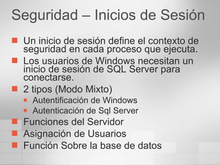 Seguridad – Inicios de Sesión Un inicio de sesión define el contexto de seguridad en cada proceso que ejecuta. Los usuarios de Windows necesitan un inicio de sesión de SQL Server para conectarse. 2 tipos (Modo Mixto) Autentificación de Windows Autenticación de Sql Server Funciones del Servidor Asignación de Usuarios Función Sobre la base de datos 