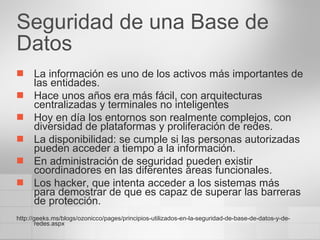 Seguridad de una Base de Datos La información es uno de los activos más importantes de las entidades. Hace unos años era más fácil, con arquitecturas centralizadas y terminales no inteligentes Hoy en día los entornos son realmente complejos, con diversidad de plataformas y proliferación de redes. La disponibilidad: se cumple si las personas autorizadas pueden acceder a tiempo a la información.  En administración de seguridad pueden existir coordinadores en las diferentes áreas funcionales. Los hacker, que intenta acceder a los sistemas más para demostrar de que es capaz de superar las barreras de protección. http://geeks.ms/blogs/ozonicco/pages/principios-utilizados-en-la-seguridad-de-base-de-datos-y-de-redes.aspx 