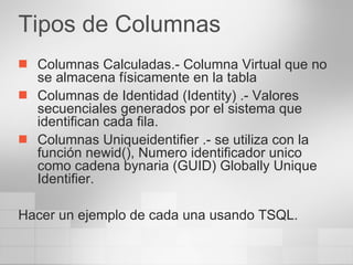 Tipos de Columnas Columnas Calculadas.- Columna Virtual que no se almacena físicamente en la tabla Columnas de Identidad (Identity) .- Valores secuenciales generados por el sistema que identifican cada fila. Columnas Uniqueidentifier .- se utiliza con la función newid(), Numero identificador unico como cadena bynaria (GUID) Globally Unique Identifier. Hacer un ejemplo de cada una usando TSQL. 