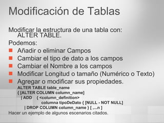 Modificación de Tablas Modificar la estructura de una tabla con: ALTER TABLE. Podemos: Añadir o eliminar Campos Cambiar el tipo de dato a los campos Cambiar el Nombre a los campos Modificar Longitud o tamaño (Numérico o Texto) Agregar o modificar sus propiedades. ALTER TABLE table_name  { [ALTER COLUMN column_name]      | ADD    { <column_definition>    columna tipoDeDato { [NULL - NOT NULL]  | DROP COLUMN column_name } [ ,...n ]  Hacer un ejemplo de algunos escenarios citados. 