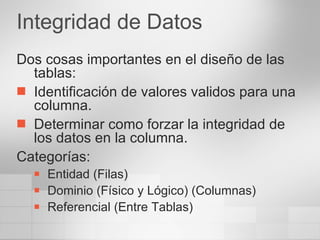 Integridad de Datos Dos cosas importantes en el diseño de las tablas: Identificación de valores validos para una columna. Determinar como forzar la integridad de los datos en la columna. Categorías: Entidad (Filas) Dominio (Físico y Lógico) (Columnas) Referencial (Entre Tablas) 