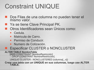 Constraint UNIQUE Dos Filas de una columna no pueden tener el mismo valor. Ya se tiene Clave Principal PK. Otros Identificadores sean Únicos como: Cedula. Matricula de Carro. Permiso de Conducir. Numero de Cotización. Especificar CLUSTER o NONCLUSTER ALTER TABLE NombreTabla [ADD CONSTRAINT NombreRestricción]  - DROP CONSTRINT NombreRestricción] UNIQUE CLUSTER - NONCLUSTERED (columna[,..n]) Crear una tabla con un UNIQUE en sus columnas, luego use ALTER TABLE. 