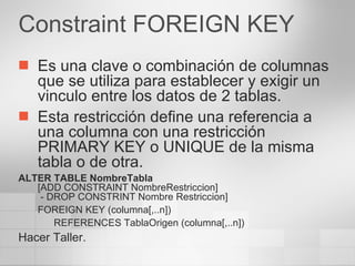 Constraint FOREIGN KEY Es una clave o combinación de columnas que se utiliza para establecer y exigir un vinculo entre los datos de 2 tablas. Esta restricción define una referencia a una columna con una restricción PRIMARY KEY o UNIQUE de la misma tabla o de otra. ALTER TABLE NombreTabla [ADD CONSTRAINT NombreRestriccion]  - DROP CONSTRINT Nombre Restriccion] FOREIGN KEY (columna[,..n]) REFERENCES TablaOrigen (columna[,..n]) Hacer Taller. 