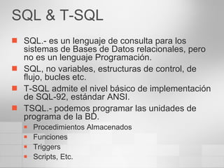 SQL & T-SQL SQL.- es un lenguaje de consulta para los sistemas de Bases de Datos relacionales, pero no es un lenguaje Programación. SQL, no variables, estructuras de control, de flujo, bucles etc. T-SQL admite el nivel básico de implementación de SQL-92, estándar ANSI. TSQL.- podemos programar las unidades de programa de la BD. Procedimientos Almacenados Funciones Triggers Scripts, Etc. 