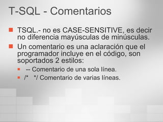 T-SQL - Comentarios TSQL.- no es CASE-SENSITIVE, es decir no diferencia mayúsculas de minúsculas. Un comentario es una aclaración que el programador incluye en el código, son soportados 2 estilos: -- Comentario de una sola línea. /*  */ Comentario de varias líneas. 