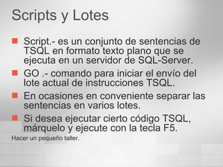 Scripts y Lotes Script.- es un conjunto de sentencias de TSQL en formato texto plano que se ejecuta en un servidor de SQL-Server. GO .- comando para iniciar el envío del lote actual de instrucciones TSQL. En ocasiones en conveniente separar las sentencias en varios lotes. Si desea ejecutar cierto código TSQL, márquelo y ejecute con la tecla F5. Hacer un pequeño taller. 