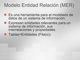 Modelo Entidad Relación (MER) Es una herramienta para el modelado de datos de un sistema de información. Expresan entidades relevantes para un sistema de información, sus interrelaciones y propiedades. Tablas=Entidades (Fila(s)). 