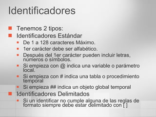 Identificadores Tenemos 2 tipos: Identificadores Estándar De 1 a 128 caracteres Máximo. 1er carácter debe ser alfabético. Después del 1er carácter pueden incluir letras, números o símbolos. Si empieza con @ indica una variable o parámetro local. Si empieza con # indica una tabla o procedimiento temporal Si empieza ## indica un objeto global temporal Identificadores Delimitados Si un identificar no cumple alguna de las reglas de formato siempre debe estar delimitado con [ ] 