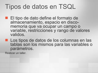 Tipos de datos en TSQL El tipo de dato define el formato de almacenamiento, espacio en disco-memoria que va ocupar un campo o variable, restricciones y rango de valores validos. Los tipos de datos de los columnas en las tablas son los mismos para las variables o parámetros. Realizar un taller. 
