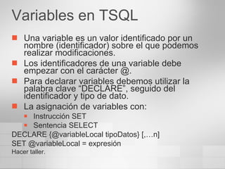 Variables en TSQL Una variable es un valor identificado por un nombre (identificador) sobre el que podemos realizar modificaciones. Los identificadores de una variable debe empezar con el carácter @. Para declarar variables debemos utilizar la palabra clave “DECLARE”, seguido del identificador y tipo de dato. La asignación de variables con: Instrucción SET Sentencia SELECT DECLARE {@variableLocal tipoDatos} [,…n] SET @variableLocal = expresión Hacer taller. 