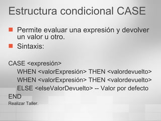 Estructura condicional CASE Permite evaluar una expresión y devolver un valor u otro. Sintaxis: CASE <expresión> WHEN <valorExpresión> THEN <valordevuelto> WHEN <valorExpresión> THEN <valordevuelto> ELSE <elseValorDevuelto> -- Valor por defecto END Realizar Taller. 