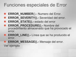 Funciones especiales de Error ERROR_NUMBER ().- Numero del Error. ERROR_SEVERITY().-  Severidad del error. ERROR_STATE().-  estado del error ERROR_PROCEDURE().-  Nombre del procedimiento almacenado que ha provocado el error. ERROR_LINE().-  Línea que se ha producido el error. ERROR_MESSAGE().-  Mensaje del error. Ver ejemplo 