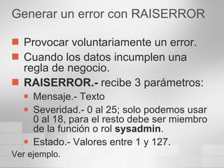 Generar un error con RAISERROR Provocar voluntariamente un error. Cuando los datos incumplen una regla de negocio. RAISERROR.-  recibe 3 parámetros: Mensaje.- Texto Severidad.- 0 al 25; solo podemos usar  0 al 18, para el resto debe ser miembro de la función o rol  sysadmin . Estado.- Valores entre 1 y 127. Ver ejemplo. 