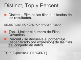 Distinct, Top y Percent Distinct.- Elimina las filas duplicadas de los resultados. SELECT DISTINC <CAMPO> FROM <TABLA> Top.- Limitar el numero de Filas Devueltas. Percent.- se devuelve el porcentaje (especificado por expresión) de las filas del conjunto de datos. TOP (Expresión) [ PERCENT ] 