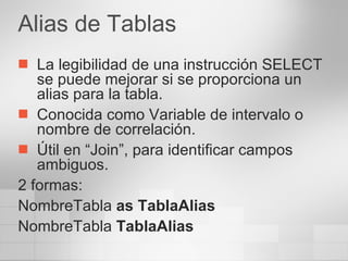 Alias de Tablas La legibilidad de una instrucción SELECT se puede mejorar si se proporciona un alias para la tabla. Conocida como Variable de intervalo o nombre de correlación. Útil en “Join”, para identificar campos  ambiguos. 2 formas: NombreTabla  as TablaAlias NombreTabla  TablaAlias 