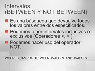 Intervalos (BETWEEN Y NOT BETWEEN) Es una búsqueda que devuelve todos los valores entre dos especificados. Podemos tener intervalos inclusivos o exclusivos (Operadores <, > ). Podemos hacer uso del operador NOT. WHERE <CAMPO> BETWEEN <VALOR> AND <VALOR> 