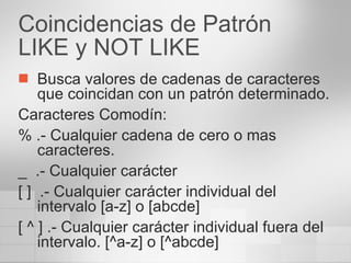 Coincidencias de Patrón LIKE y NOT LIKE Busca valores de cadenas de caracteres que coincidan con un patrón determinado. Caracteres Comodín: % .- Cualquier cadena de cero o mas caracteres. _  .- Cualquier carácter [ ]  .- Cualquier carácter individual del intervalo [a-z] o [abcde] [ ^ ] .- Cualquier carácter individual fuera del intervalo. [^a-z] o [^abcde] 