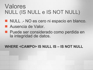Valores NULL (IS NULL e IS NOT NULL) NULL .- NO es cero ni espacio en blanco. Ausencia de Valor. Puede ser considerado como perdida en la integridad de datos. WHERE <CAMPO> IS NULL IS – IS NOT NULL 