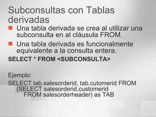 Subconsultas con Tablas derivadas Una tabla derivada se crea al utilizar una subconsulta en al cláusula FROM. Una tabla derivada es funcionalmente equivalente a la consulta entera. SELECT * FROM <SUBCONSULTA> Ejemplo: SELECT tab.salesorderid, tab.cutomerid FROM (SELECT salesorderid,customerid  FROM salesorderheader) as TAB 