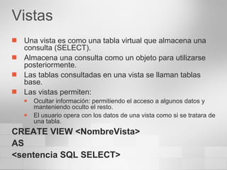 Vistas Una vista es como una tabla virtual que almacena una consulta (SELECT). Almacena una consulta como un objeto para utilizarse posteriormente. Las tablas consultadas en una vista se llaman tablas base. Las vistas permiten: Ocultar información: permitiendo el acceso a algunos datos y manteniendo oculto el resto. El usuario opera con los datos de una vista como si se tratara de una tabla. CREATE VIEW <NombreVista> AS <sentencia SQL SELECT> 