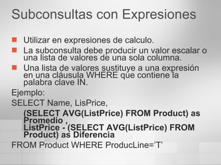 Subconsultas con Expresiones Utilizar en expresiones de calculo. La subconsulta debe producir un valor escalar o una lista de valores de una sola columna. Una lista de valores sustituye a una expresión en una cláusula WHERE que contiene la palabra clave IN. Ejemplo: SELECT Name, LisPrice,  (SELECT AVG(ListPrice) FROM Product) as Promedio ,  ListPrice - (SELECT AVG(ListPrice) FROM Product) as Diferencia FROM Product WHERE ProducLine=’T’ 