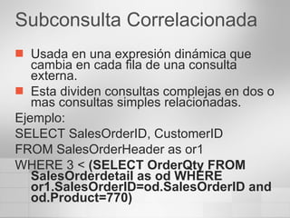 Subconsulta Correlacionada Usada en una expresión dinámica que cambia en cada fila de una consulta externa. Esta dividen consultas complejas en dos o mas consultas simples relacionadas. Ejemplo: SELECT SalesOrderID, CustomerID FROM SalesOrderHeader as or1 WHERE 3 <  (SELECT OrderQty FROM SalesOrderdetail as od WHERE or1.SalesOrderID=od.SalesOrderID and od.Product=770) 