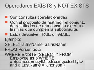 Operadores EXISTS y NOT EXISTS Son consultas correlacionadas  Con el propósito de restringir el conjunto de resultados de una consulta externa a las filas que cumplen la subconsulta. Estos devuelve TRUE o FALSE. Ejemplo: SELECT a.firsName, a.LasName FROM Person as a WHERE EXISTS (SELECT * FROM Employee as b WHERE a.BusinessEntityID=b.BusinessEntityID and a.LastName = ‘Jhonson’) 