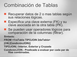 Combinación de Tablas Recuperar datos de 2 o mas tablas según sus relaciones lógicas. Especifica una clave externa (FK) y su clave asociada en la otra tabla (PK). Se pueden usar operadores lógicos para comparación de la columnas (filtrar). Sintaxis: FROM <1raTabla TIPOJOIN 2daTabla> [ON (CondiciónJOIN)] TIPOJOIN.- Interior, Exterior y Cruzada CondiciónJOIN.- Predicado a evaluar por cada par de filas combinadas. 