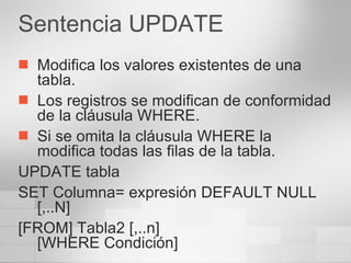 Sentencia UPDATE Modifica los valores existentes de una tabla. Los registros se modifican de conformidad de la cláusula WHERE. Si se omita la cláusula WHERE la modifica todas las filas de la tabla. UPDATE tabla SET Columna= expresión DEFAULT NULL [,..N] [FROM] Tabla2 [,..n] [WHERE Condición] 