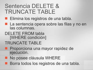 Sentencia DELETE & TRUNCATE TABLE Elimina los registros de una tabla. La sentencia opera sobre las filas y no en las columnas. DELETE FROM tabla [WHERE condición] TRUNCATE TABLE Proporciona una mayor rapidez de ejecución. No posee cláusula WHERE Borra todos los registros de una tabla. 