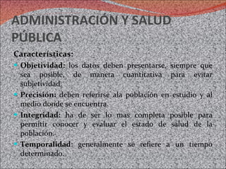 ADMINISTRACIÓN Y SALUD PÚBLICA Características: Objetividad:  los datos deben presentarse, siempre que sea posible, de maneta cuantitativa para evitar subjetividad. Precisión:  deben referirse ala población en estudio y al medio donde se encuentra. Integridad:  ha de ser lo mas completa posible para permitir conocer y evaluar el estado de salud de la población. Temporalidad : generalmente se refiere a un tiempo determinado. 