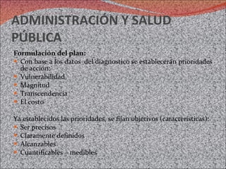 ADMINISTRACIÓN Y SALUD PÚBLICA Formulación del plan:  Con base a los datos  del diagnostico se establecerán prioridades de acción: Vulnerabilidad Magnitud Transcendencia El costo Ya establecidos las prioridades, se fijan objetivos (características): Ser precisos Claramente definidos Alcanzables Cuantificables – medibles 