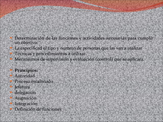 Determinación de las funciones y actividades necesarias para cumplir un objetivo: La especificad el tipo y numero de personas que las van a realizar Técnicas y procedimientos a utilizar Mecanismos de supervisión y evaluación (control) que se aplicara. Principios: Autoridad Proceso escalonado Jefatura  delegación Asignación Integración Definición de funciones  