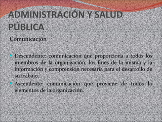ADMINISTRACIÓN Y SALUD PÚBLICA Comunicación Descendente: comunicación que proporciona a todos los miembros de la organización, los fines de la misma y la información y comprensión necesaria para el desarrollo de su trabajo. Ascendente: comunicación que proviene de todos lo elementos de la organización. 