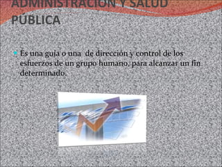 ADMINISTRACIÓN Y SALUD PÚBLICA Es una guía o una  de dirección y control de los esfuerzos de un grupo humano, para alcanzar un fin determinado. 