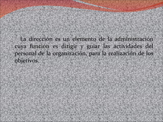 La dirección es un elemento de la administración cuya función es dirigir y guiar las actividades del personal de la organización, para la realización de los objetivos.  