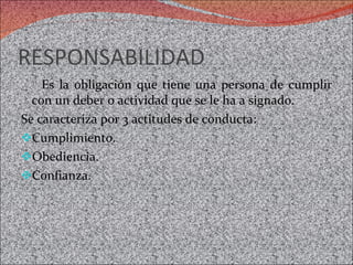 RESPONSABILIDAD  Es la obligación que tiene una persona de cumplir con un deber o actividad que se le ha a signado.  Se caracteriza por 3 actitudes de conducta:  Cumplimiento.  Obediencia.  Confianza.  