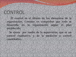 CONTROL  El control es el último de los elementos de la organización. Consiste en comprobar que todo se desarrolla en la organización según el plan establecido.  Se ejerce  por medio de la supervisión, que es un control cualitativo, y de la medición o control cuantitativo.  