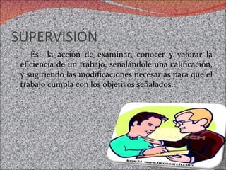 SUPERVISIÓN Es  la acción de examinar, conocer y valorar la eficiencia de un trabajo, señalándole una calificación, y sugiriendo las modificaciones necesarias para que el trabajo cumpla con los objetivos señalados.  
