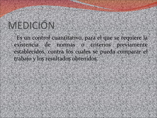 MEDICIÓN  Es un control cuantitativo, para el que se requiere la existencia de normas o criterios previamente establecidos, contra los cuales se pueda comparar el trabajo y los resultados obtenidos.  