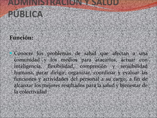 ADMINISTRACIÓN Y SALUD PÚBLICA Función: Conocer los problemas de salud que afectan a una comunidad y los medios para atacarlos, actuar con inteligencia, flexibilidad, compresión y sensibilidad humana, parar dirigir, organizar, coordinar y evaluar las funciones y actividades del personal a su cargo, a fin de alcanzar los mejores resultados para la salud y bienestar de la colectividad 