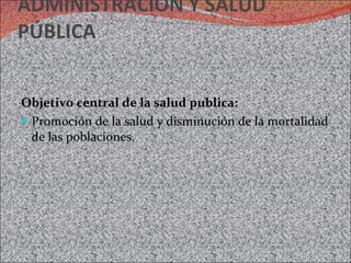 ADMINISTRACIÓN Y SALUD PÚBLICA Objetivo central de la salud publica: Promoción de la salud y disminución de la mortalidad de las poblaciones. 