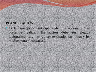 PLANIFICACIÓN: Es la concepción anticipada de una acción que se pretende realizar. (la acción debe ser elegida racionalmente y han de ser evaluados sus fines y los medios para alcanzarla.) 